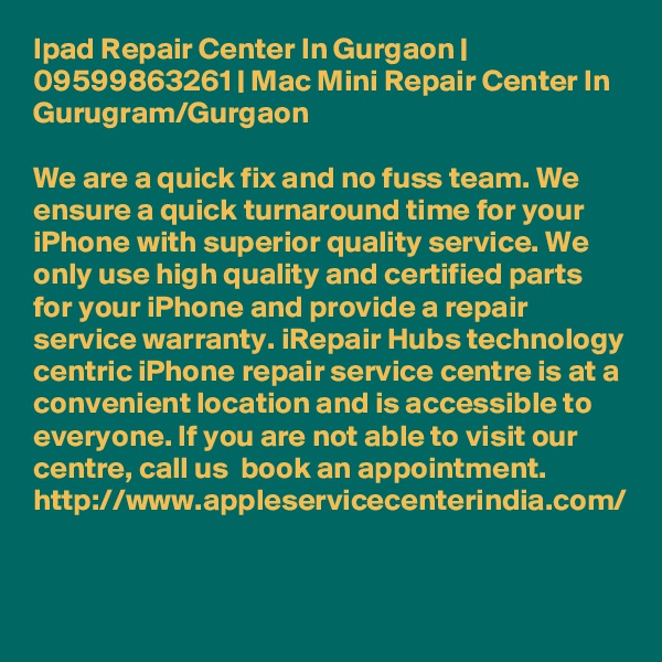Ipad Repair Center In Gurgaon | 09599863261 | Mac Mini Repair Center In Gurugram/Gurgaon

We are a quick fix and no fuss team. We ensure a quick turnaround time for your iPhone with superior quality service. We only use high quality and certified parts for your iPhone and provide a repair service warranty. iRepair Hubs technology centric iPhone repair service centre is at a convenient location and is accessible to everyone. If you are not able to visit our centre, call us  book an appointment. http://www.appleservicecenterindia.com/