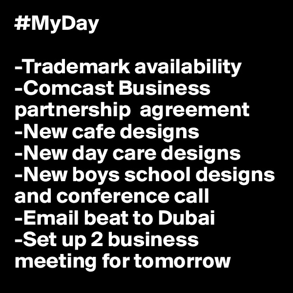 #MyDay

-Trademark availability 
-Comcast Business partnership  agreement
-New cafe designs 
-New day care designs 
-New boys school designs and conference call
-Email beat to Dubai
-Set up 2 business meeting for tomorrow 