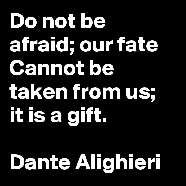 Do not be afraid; our fate
Cannot be taken from us; it is a gift.

Dante Alighieri