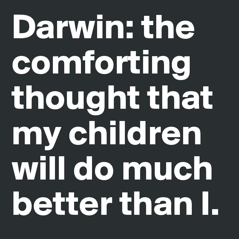Darwin: the 
comforting 
thought that 
my children 
will do much better than I. 