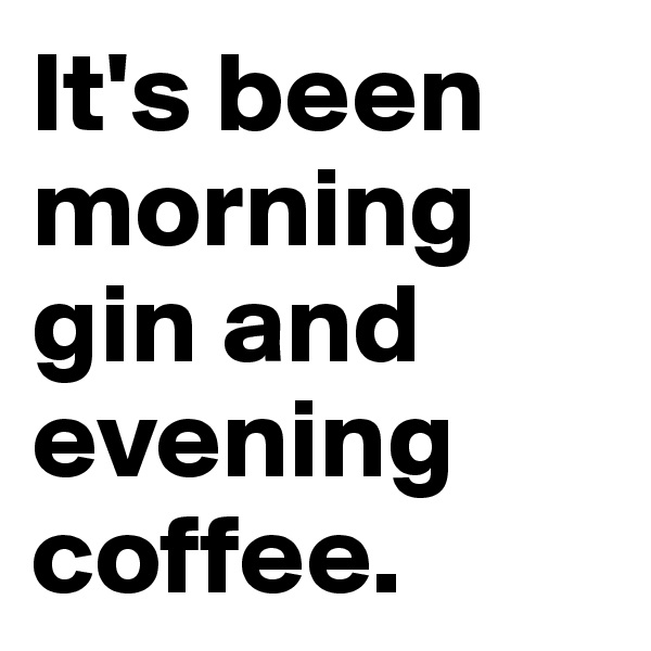 It's been morning gin and evening coffee.