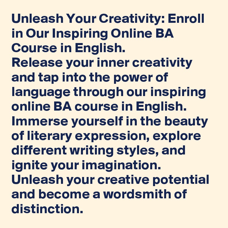 Unleash Your Creativity: Enroll in Our Inspiring Online BA Course in English.
Release your inner creativity and tap into the power of language through our inspiring online BA course in English. Immerse yourself in the beauty of literary expression, explore different writing styles, and ignite your imagination. Unleash your creative potential and become a wordsmith of distinction.