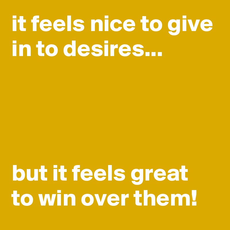 it feels nice to give in to desires...




but it feels great to win over them!