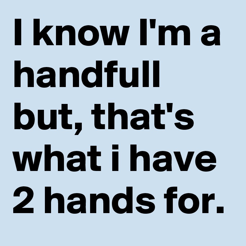 I know I'm a handfull but, that's what i have 2 hands for.