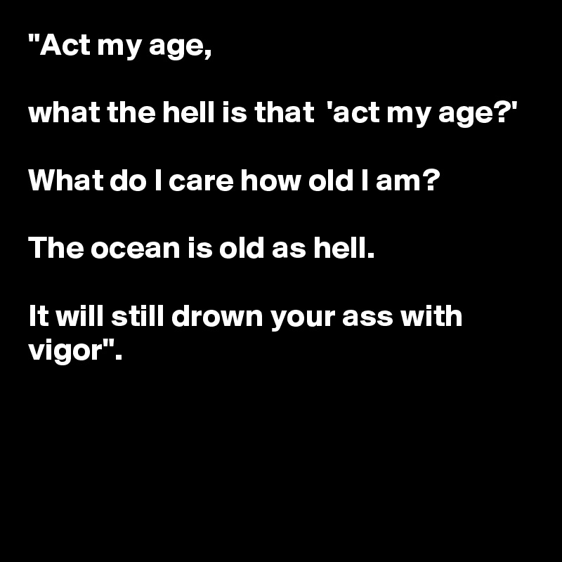 "Act my age,
 
what the hell is that  'act my age?'

What do I care how old I am?

The ocean is old as hell.

It will still drown your ass with vigor".



