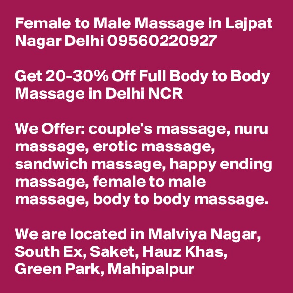 Female to Male Massage in Lajpat Nagar Delhi 09560220927

Get 20-30% Off Full Body to Body Massage in Delhi NCR

We Offer: couple's massage, nuru massage, erotic massage, sandwich massage, happy ending massage, female to male massage, body to body massage.

We are located in Malviya Nagar, South Ex, Saket, Hauz Khas, Green Park, Mahipalpur