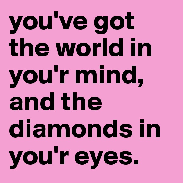 you've got the world in you'r mind, and the diamonds in you'r eyes.