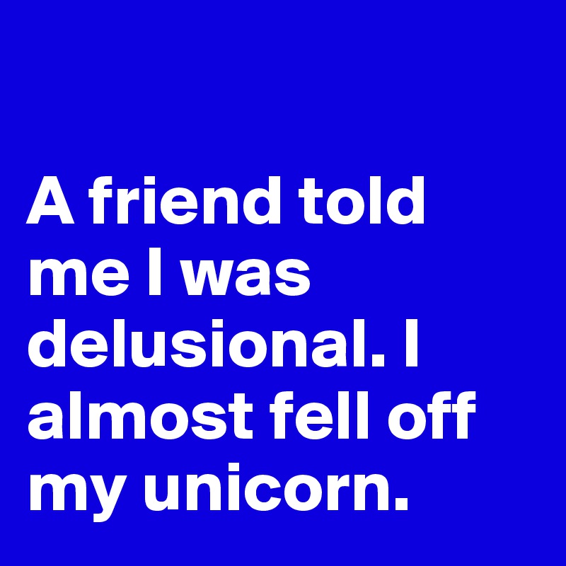 

A friend told me I was delusional. I almost fell off my unicorn.