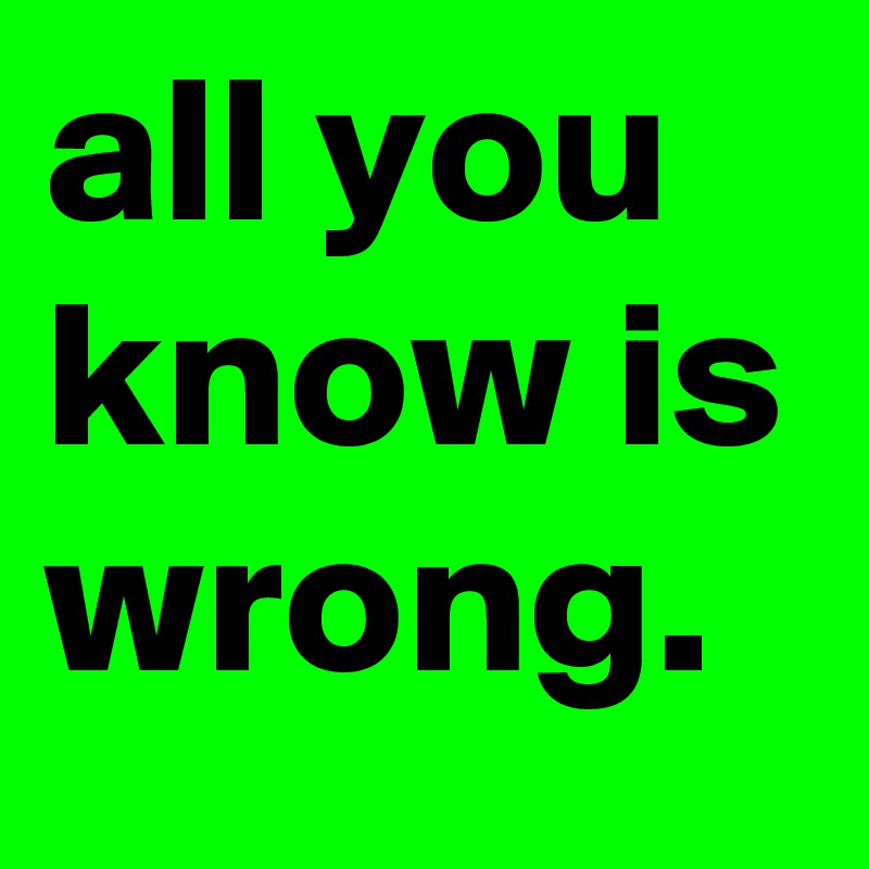 all you know is wrong.