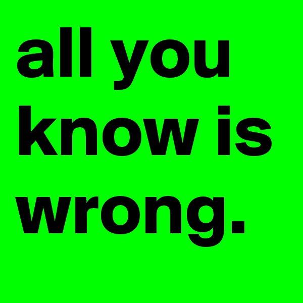 all you know is wrong.