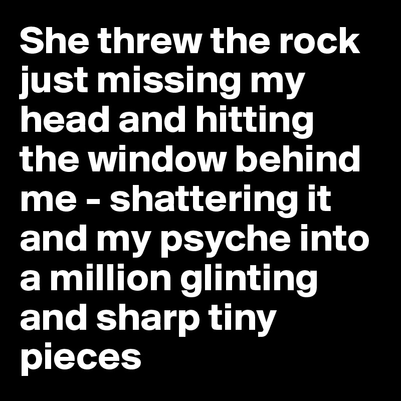 She threw the rock just missing my head and hitting the window behind me - shattering it and my psyche into a million glinting and sharp tiny pieces