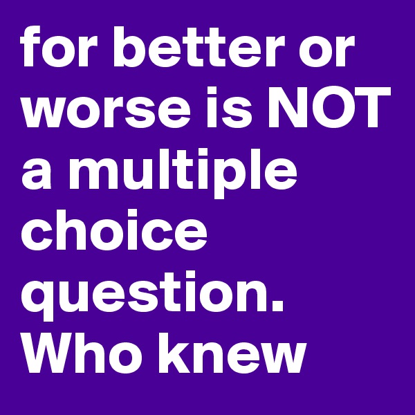 for better or worse is NOT a multiple choice question. Who knew