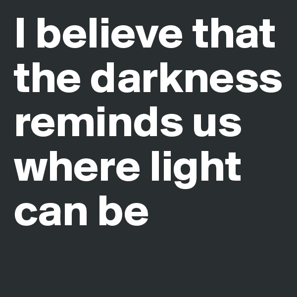 I believe that the darkness reminds us where light can be 