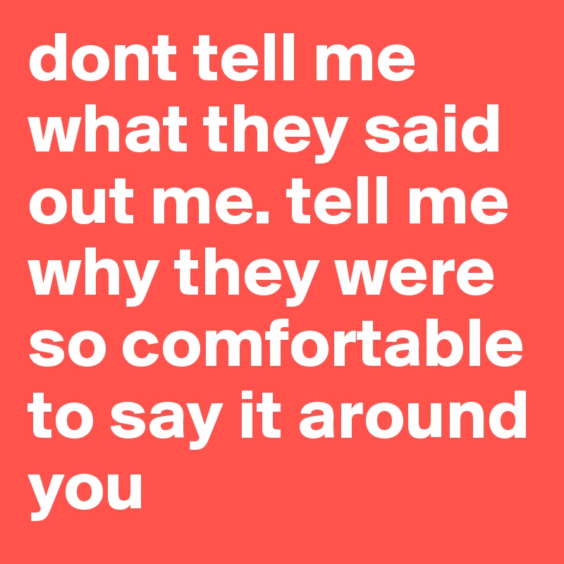 dont tell me what they said out me. tell me why they were so comfortable to say it around you