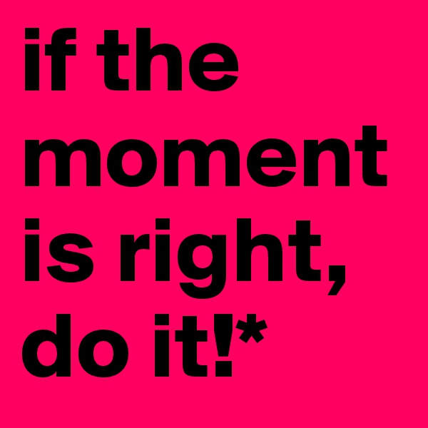 if the moment is right, do it!*