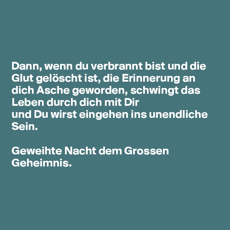 



Dann, wenn du verbrannt bist und die Glut gelöscht ist, die Erinnerung an dich Asche geworden, schwingt das Leben durch dich mit Dir 
und Du wirst eingehen ins unendliche Sein.

Geweihte Nacht dem Grossen Geheimnis.



