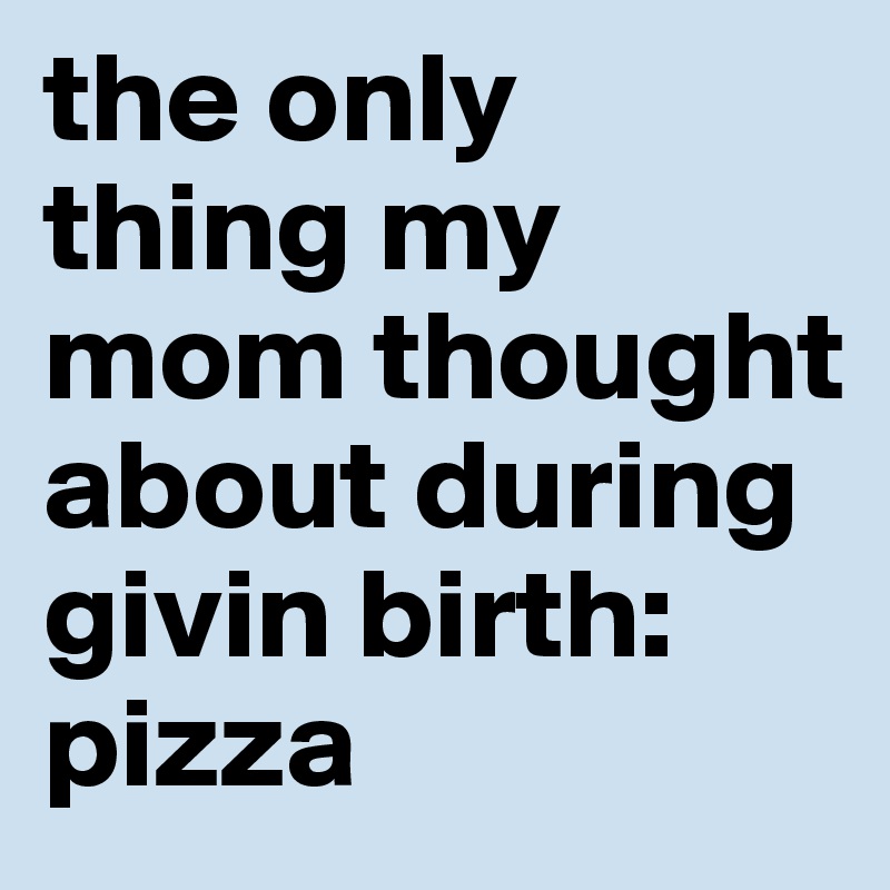 the only thing my mom thought about during givin birth: pizza 