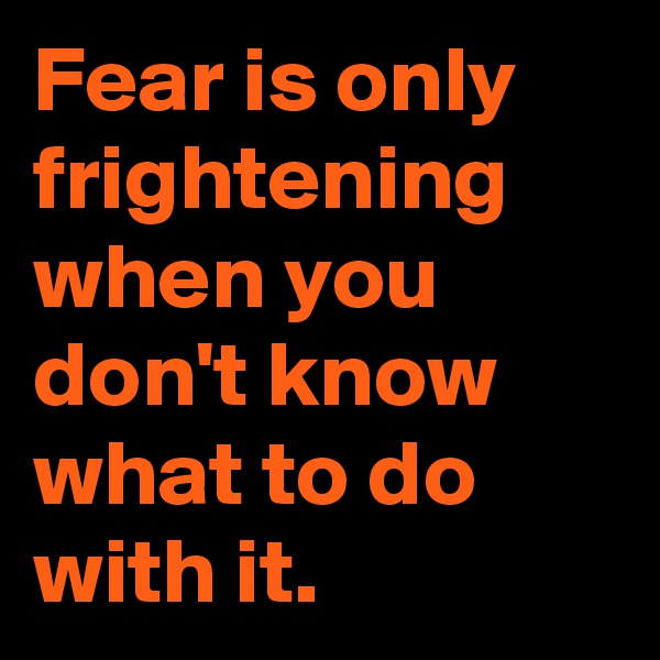 Fear is only frightening when you don't know what to do with it.