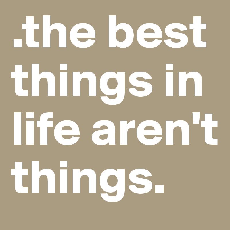 .the best things in life aren't things.