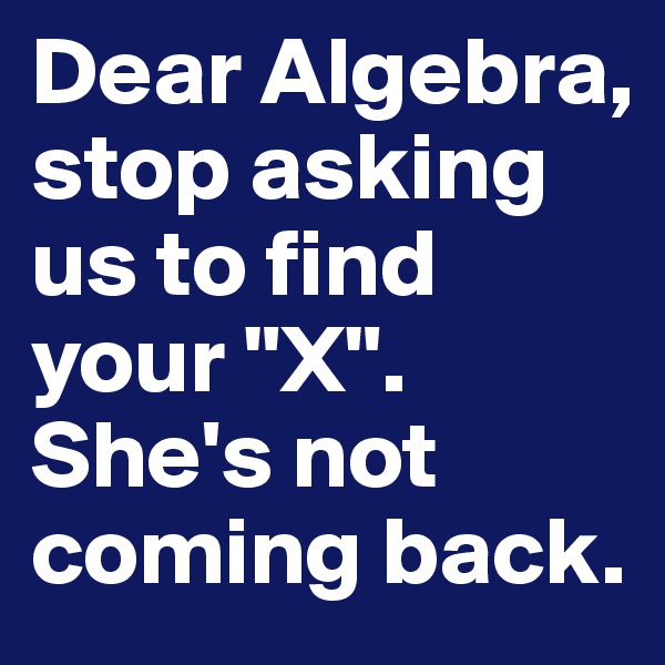 Dear Algebra,
stop asking us to find your "X". 
She's not coming back. 
