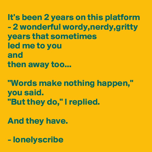 It's been 2 years on this platform - 2 wonderful wordy,nerdy,gritty years that sometimes 
led me to you 
and 
then away too...

"Words make nothing happen," you said.
"But they do," I replied.

And they have.

- lonelyscribe 