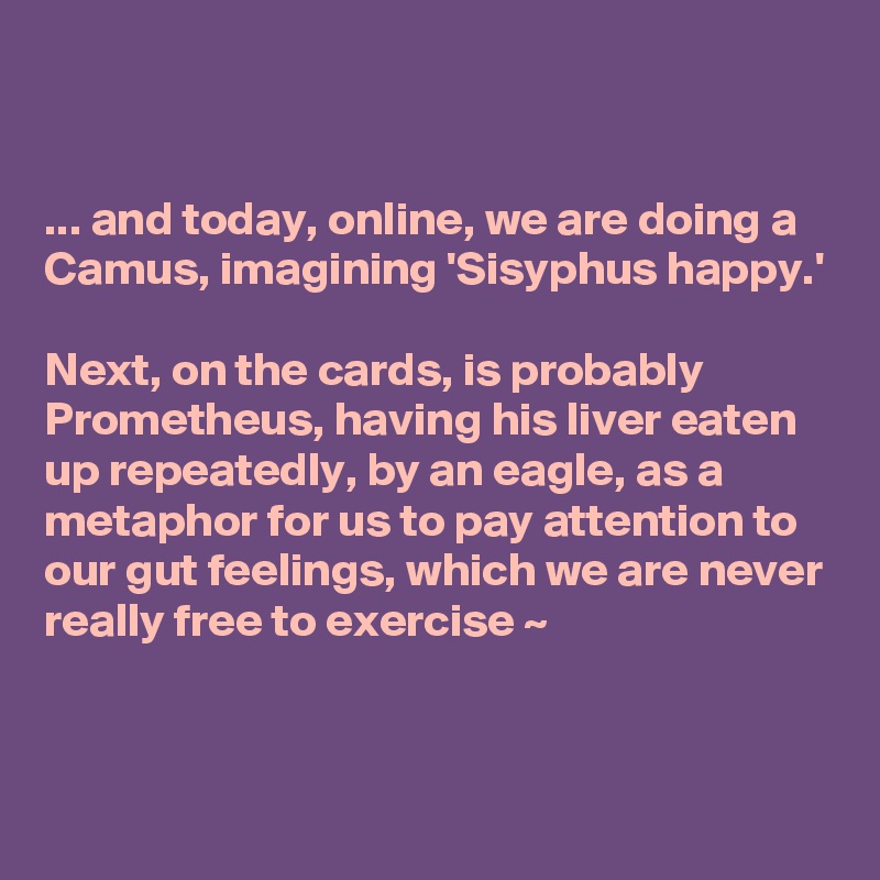 


... and today, online, we are doing a Camus, imagining 'Sisyphus happy.'

Next, on the cards, is probably Prometheus, having his liver eaten up repeatedly, by an eagle, as a metaphor for us to pay attention to our gut feelings, which we are never really free to exercise ~


