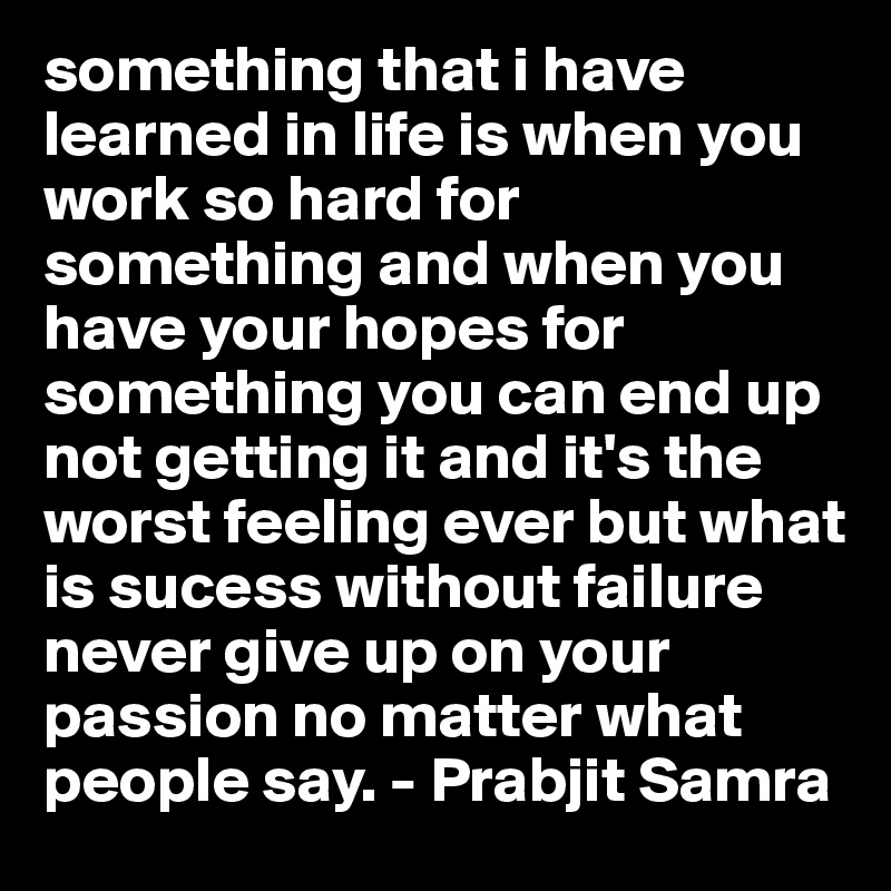 something that i have learned in life is when you work so hard for something and when you have your hopes for something you can end up not getting it and it's the worst feeling ever but what is sucess without failure never give up on your passion no matter what people say. - Prabjit Samra 