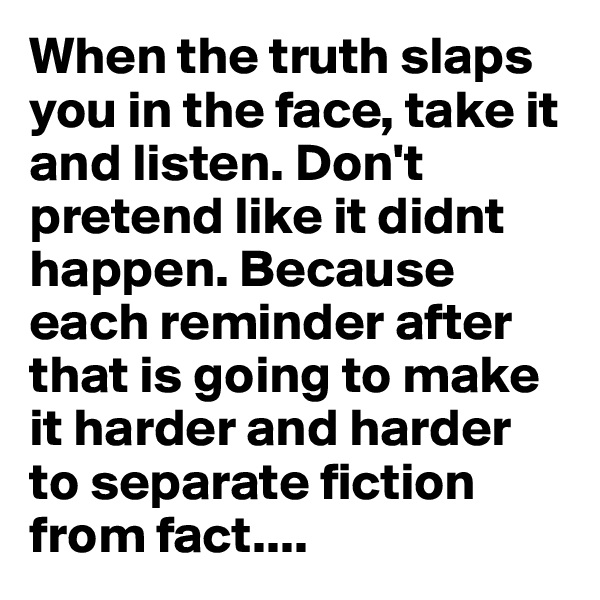 When the truth slaps you in the face, take it and listen. Don't pretend like it didnt happen. Because each reminder after that is going to make it harder and harder to separate fiction from fact....