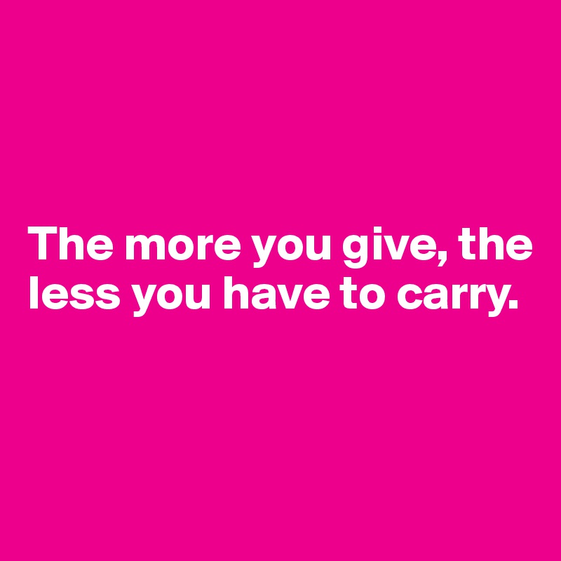 



The more you give, the less you have to carry.




