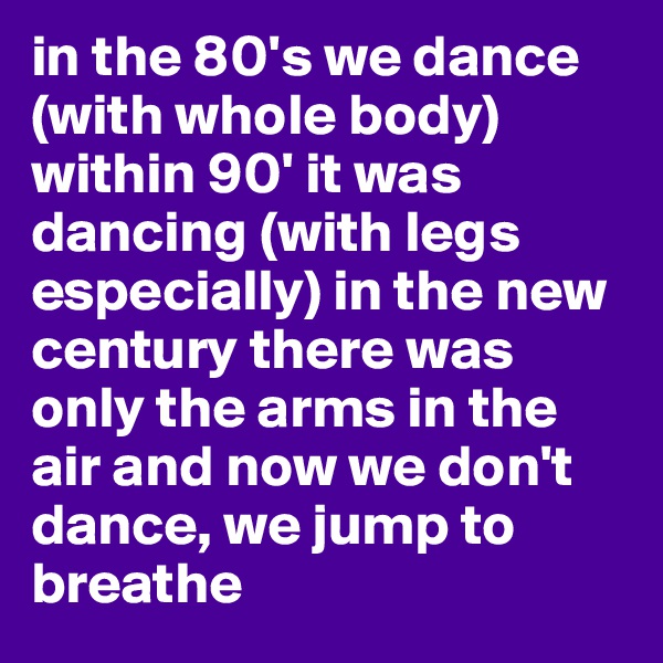 in the 80's we dance  (with whole body) within 90' it was dancing (with legs especially) in the new century there was only the arms in the air and now we don't dance, we jump to breathe