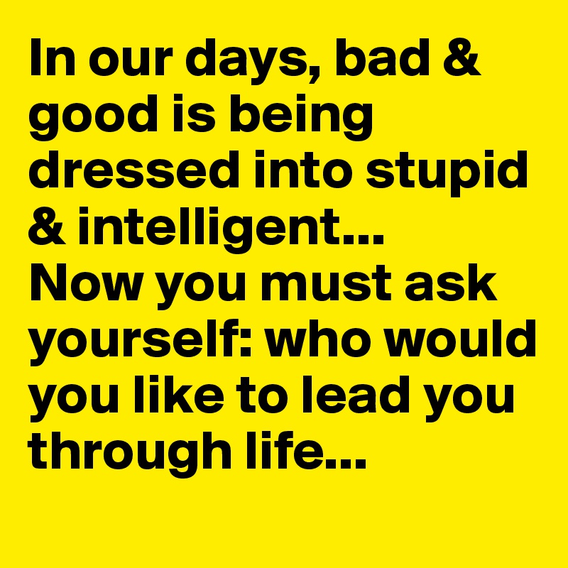 In our days, bad & good is being dressed into stupid & intelligent...
Now you must ask yourself: who would you like to lead you through life...