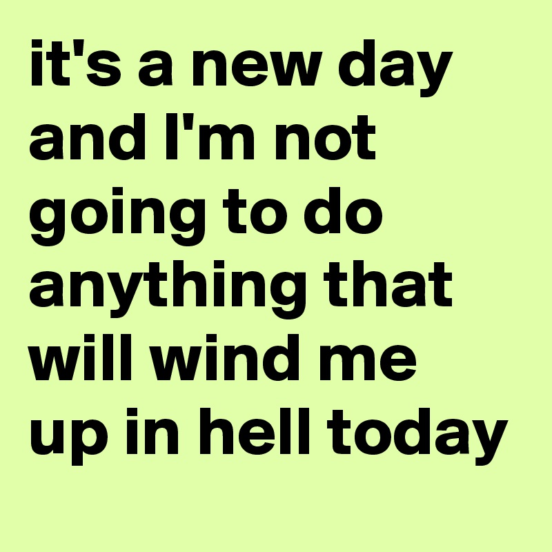 it's a new day and I'm not going to do anything that will wind me up in hell today