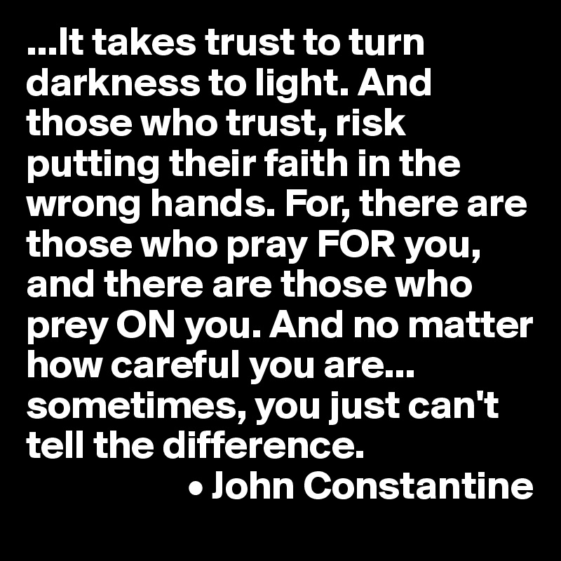...It takes trust to turn darkness to light. And those who trust, risk putting their faith in the wrong hands. For, there are those who pray FOR you, and there are those who prey ON you. And no matter how careful you are... sometimes, you just can't tell the difference.
                    • John Constantine