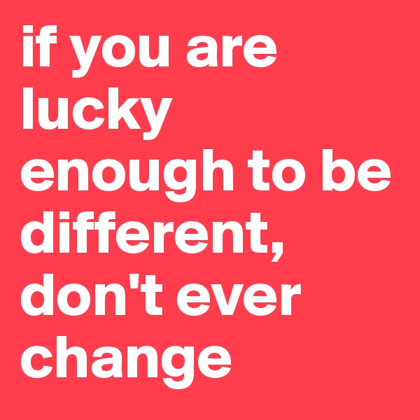 if you are lucky enough to be different, don't ever change