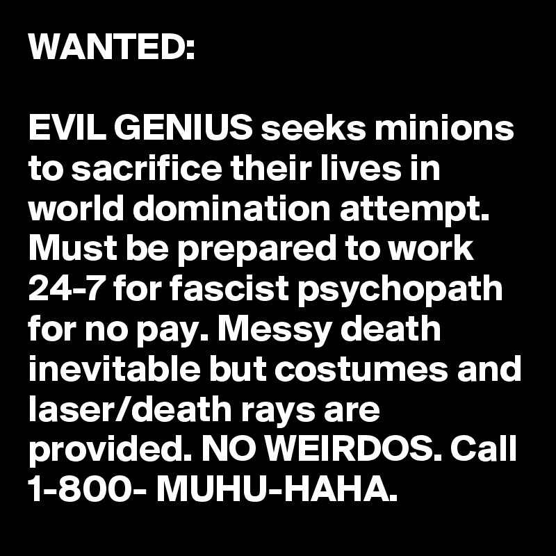 WANTED:

EVIL GENIUS seeks minions to sacrifice their lives in world domination attempt. Must be prepared to work 24-7 for fascist psychopath for no pay. Messy death inevitable but costumes and laser/death rays are provided. NO WEIRDOS. Call 1-800- MUHU-HAHA.