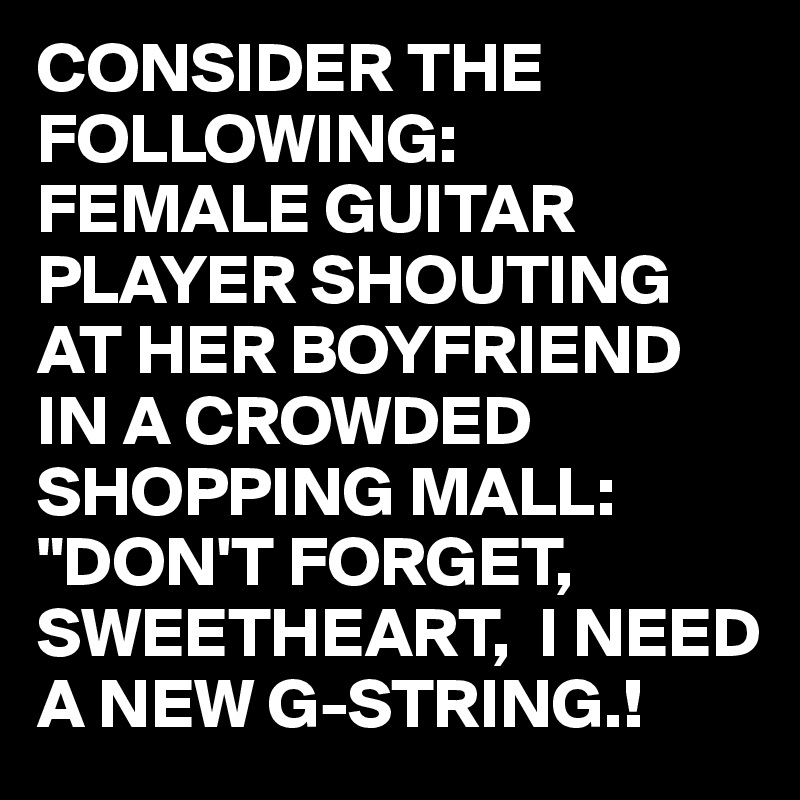 CONSIDER THE FOLLOWING:
FEMALE GUITAR PLAYER SHOUTING AT HER BOYFRIEND IN A CROWDED SHOPPING MALL:
"DON'T FORGET, SWEETHEART,  I NEED A NEW G-STRING.!