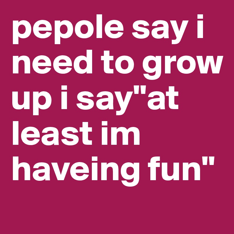 pepole say i need to grow up i say"at least im haveing fun"  