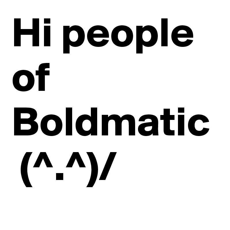 Hi people of Boldmatic  (^.^)/