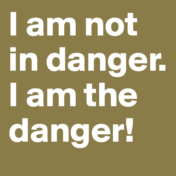 I am not 
in danger. 
I am the danger!