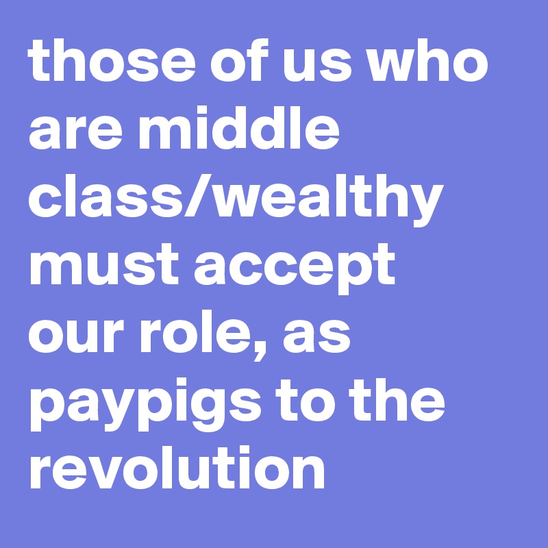 those of us who are middle class/wealthy must accept our role, as paypigs to the revolution