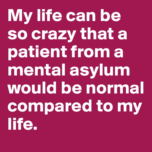 My life can be so crazy that a patient from a mental asylum would be normal compared to my life.