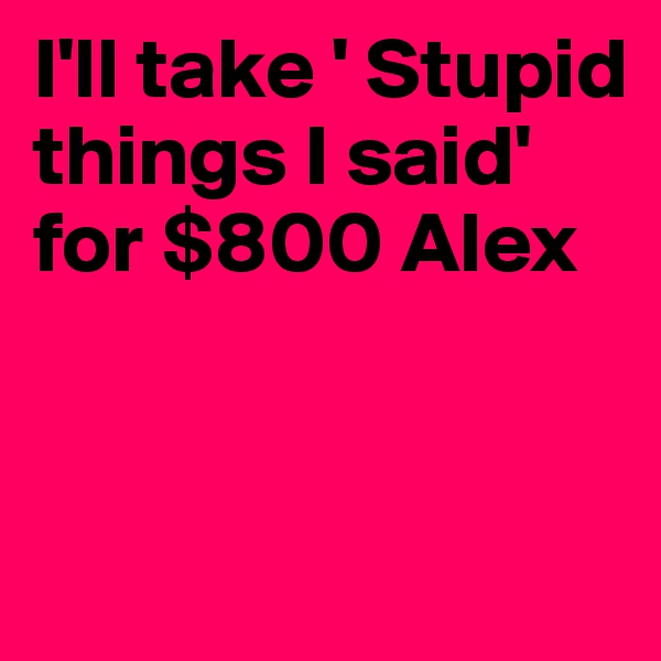 I'll take ' Stupid things I said' for $800 Alex


