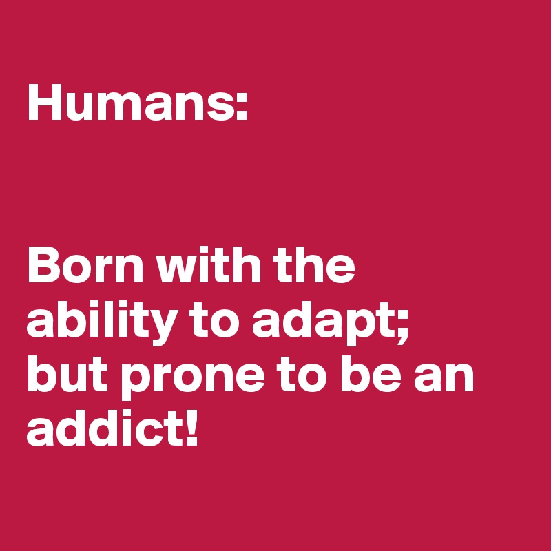 
Humans:


Born with the
ability to adapt;
but prone to be an addict!
