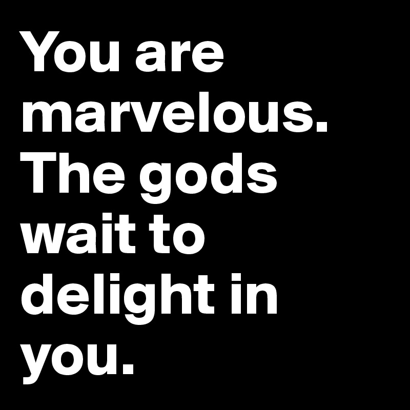 You are marvelous. The gods wait to delight in you.