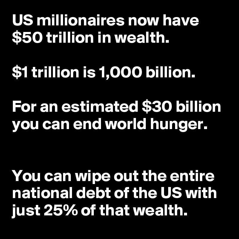 US millionaires now have $50 trillion in wealth. 

$1 trillion is 1,000 billion. 

For an estimated $30 billion you can end world hunger.


You can wipe out the entire national debt of the US with just 25% of that wealth.