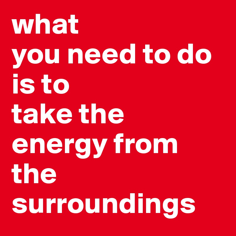 what 
you need to do is to 
take the energy from the
surroundings