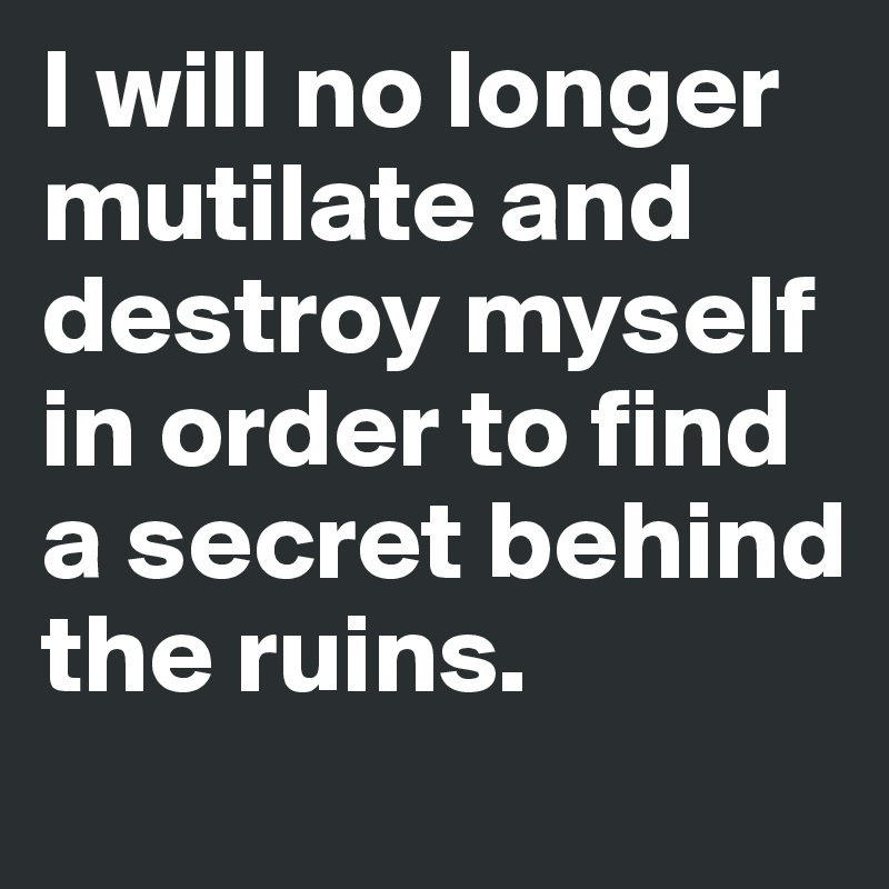 I will no longer mutilate and destroy myself in order to find a secret behind the ruins.