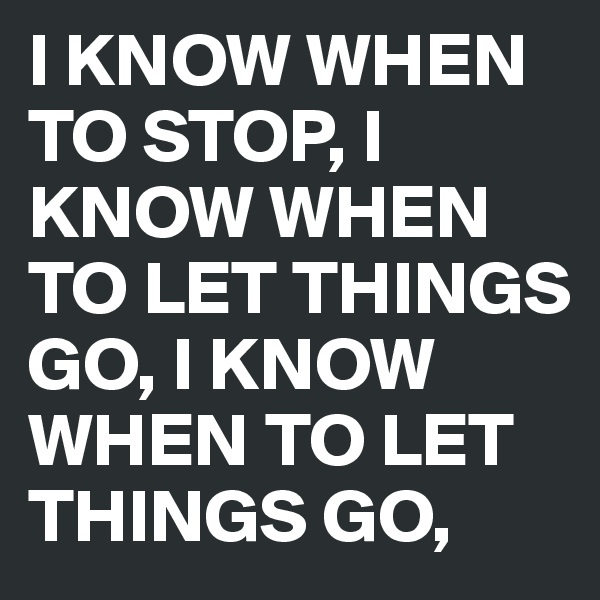 I KNOW WHEN TO STOP, I KNOW WHEN TO LET THINGS GO, I KNOW WHEN TO LET THINGS GO,
