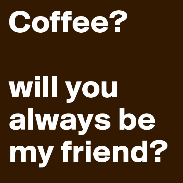 Coffee?

will you always be my friend?