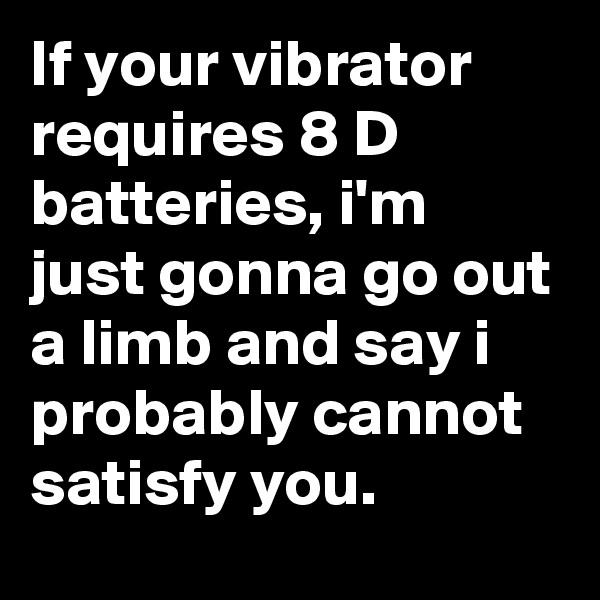 If your vibrator requires 8 D batteries, i'm just gonna go out a limb and say i probably cannot satisfy you.